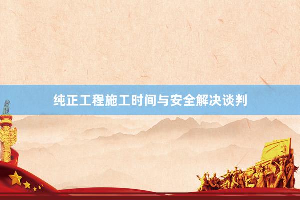 纯正工程施工时间与安全解决谈判